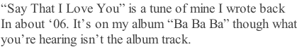 “Say That I Love You” is a tune of mine I wrote back  In about ‘06. It’s on my album “Ba Ba Ba” though what you’re hearing isn’t the album track.