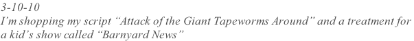 3-10-10  I’m shopping my script “Attack of the Giant Tapeworms Around” and a treatment for  a kid’s show called “Barnyard News”