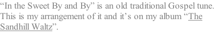 “In the Sweet By and By” is an old traditional Gospel tune.  This is my arrangement of it and it’s on my album “The  Sandhill Waltz”.