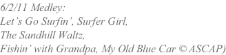 6/2/11 Medley:  Let’s Go Surfin’, Surfer Girl,  The Sandhill Waltz, Fishin’ with Grandpa, My Old Blue Car © ASCAP)