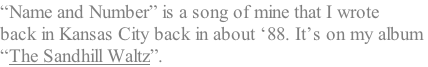 “Name and Number” is a song of mine that I wrote  back in Kansas City back in about ‘88. It’s on my album  “The Sandhill Waltz”.