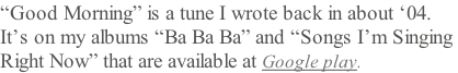 “Good Morning” is a tune I wrote back in about ‘04. It’s on my albums “Ba Ba Ba” and “Songs I’m Singing  Right Now” that are available at Google play.