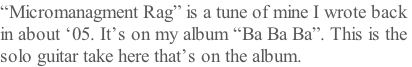 “Micromanagment Rag” is a tune of mine I wrote back  in about ‘05. It’s on my album “Ba Ba Ba”. This is the  solo guitar take here that’s on the album.