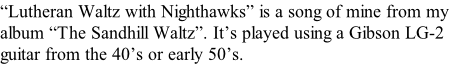 “Lutheran Waltz with Nighthawks” is a song of mine from my  album “The Sandhill Waltz”. It’s played using a Gibson LG-2  guitar from the 40’s or early 50’s.