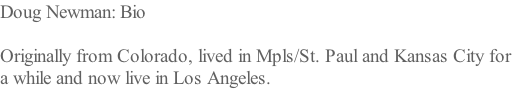Doug Newman: Bio  Originally from Colorado, lived in Mpls/St. Paul and Kansas City for  a while and now live in Los Angeles.