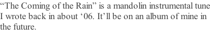 “The Coming of the Rain” is a mandolin instrumental tune I wrote back in about ‘06. It’ll be on an album of mine in  the future.