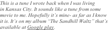 This is a tune I wrote back when I was living in Kansas City. It sounds like a tune from some movie to me. Hopefully it’s mine- as far as I know  it is. It’s on my album “The Sandhill Waltz” that’s  available at Google play.