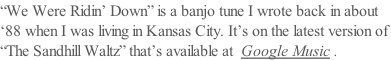 “We Were Ridin’ Down” is a banjo tune I wrote back in about ‘88 when I was living in Kansas City. It’s on the latest version of  “The Sandhill Waltz” that’s available at  Google Music .