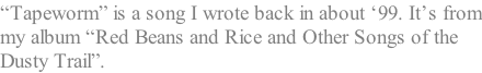 “Tapeworm” is a song I wrote back in about ‘99. It’s from my album “Red Beans and Rice and Other Songs of the  Dusty Trail”.