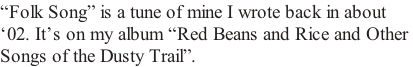 “Folk Song” is a tune of mine I wrote back in about  ‘02. It’s on my album “Red Beans and Rice and Other  Songs of the Dusty Trail”.